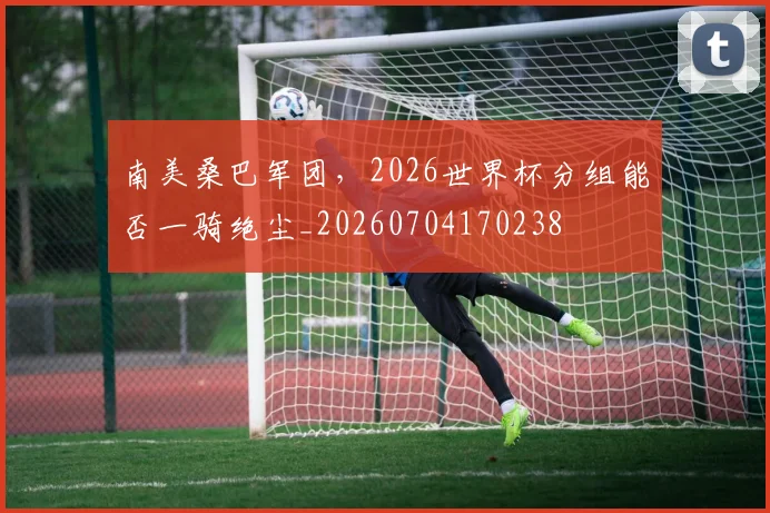 南美桑巴军团,2026世界杯分组能否一骑绝尘_20260704170238