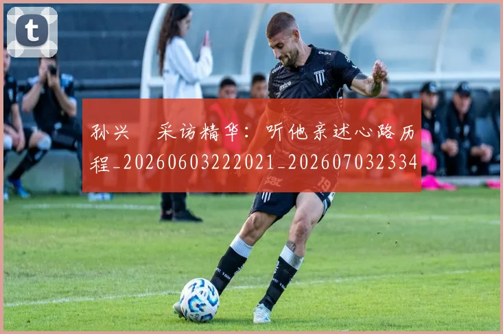 孙兴慜采访精华:听他亲述心路历程_20260603222021_20260703233432