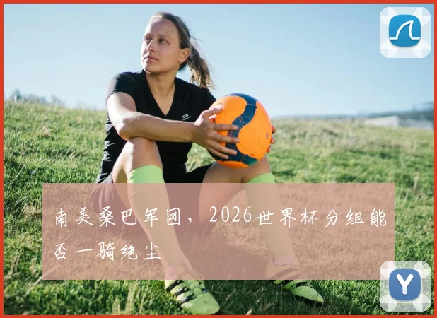 南美桑巴军团,2026世界杯分组能否一骑绝尘