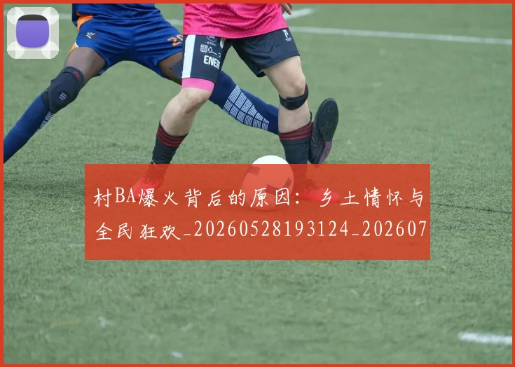 村BA爆火背后的原因:乡土情怀与全民狂欢_20260528193124_20260707022155_20260731174952