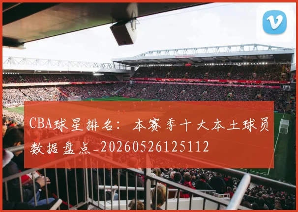 CBA球星排名：本赛季十大本土球员数据盘点_20260526125112