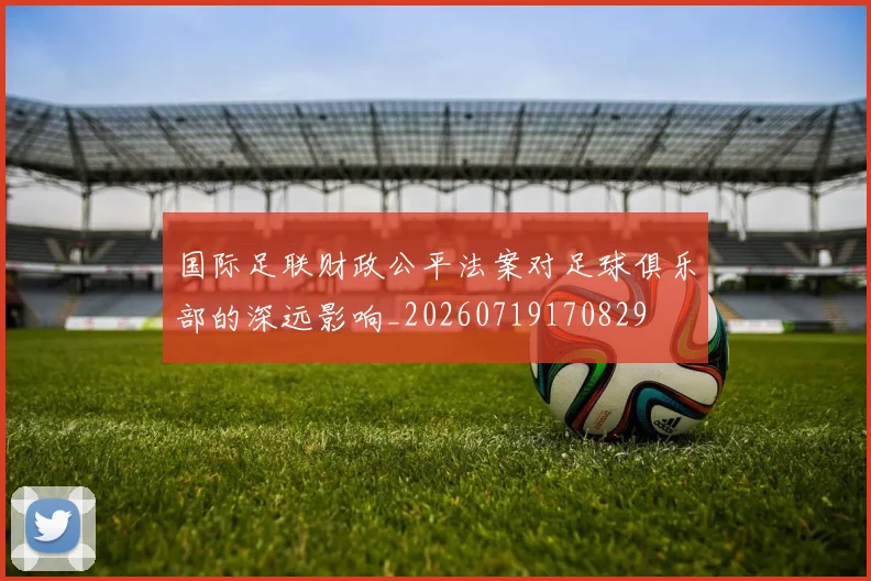 国际足联财政公平法案对足球俱乐部的深远影响_20260719170829