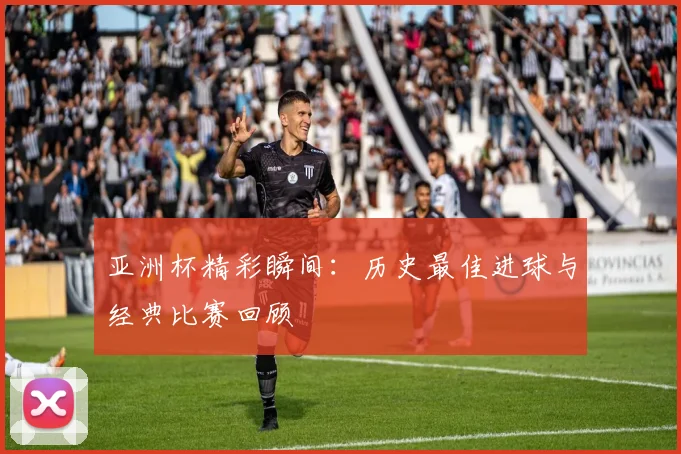 亚洲杯精彩瞬间：历史最佳进球与经典比赛回顾