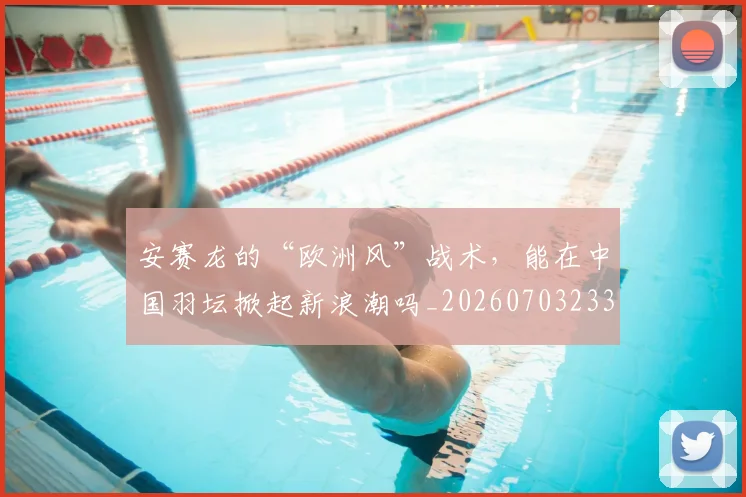 安赛龙的“欧洲风”战术,能在中国羽坛掀起新浪潮吗_20260703233527