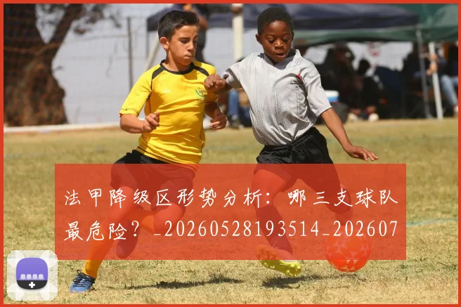 法甲降级区形势分析：哪三支球队最危险？_20260528193514_20260707154052