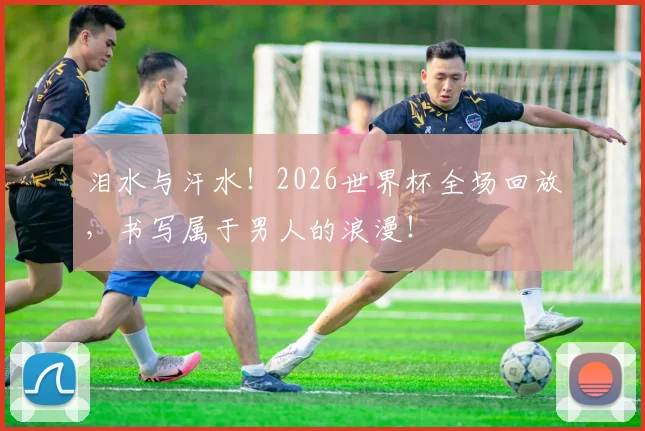 泪水与汗水！2026世界杯全场回放，书写属于男人的浪漫！