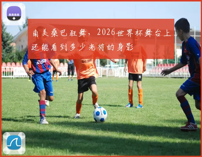 南美桑巴狂舞，2026世界杯舞台上还能看到多少老将的身影