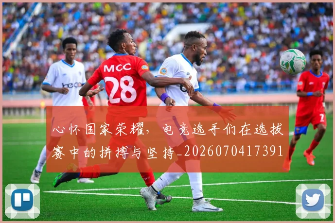 心怀国家荣耀，电竞选手们在选拔赛中的拼搏与坚持_20260704173919