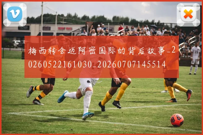 梅西转会迈阿密国际的背后故事_20260522161030_20260707145514