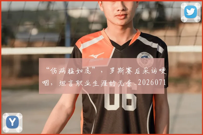 “伤病猛如虎”，罗斯赛后采访哽咽，坦言职业生涯的无奈_20260715182846