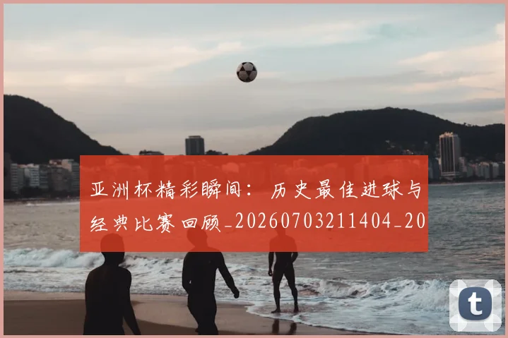 亚洲杯精彩瞬间：历史最佳进球与经典比赛回顾_20260703211404_20260717235519