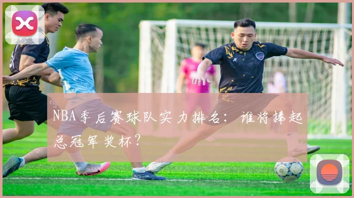 NBA季后赛球队实力排名:谁将捧起总冠军奖杯?