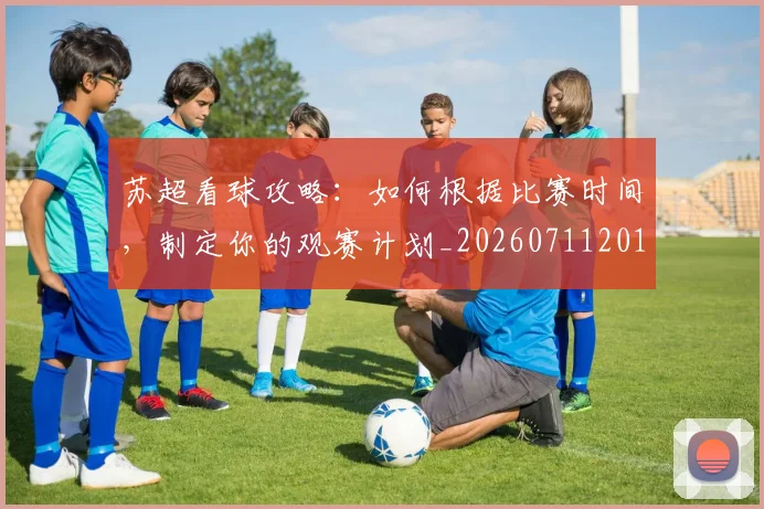 苏超看球攻略:如何根据比赛时间,制定你的观赛计划_20260711201046_20260803144324