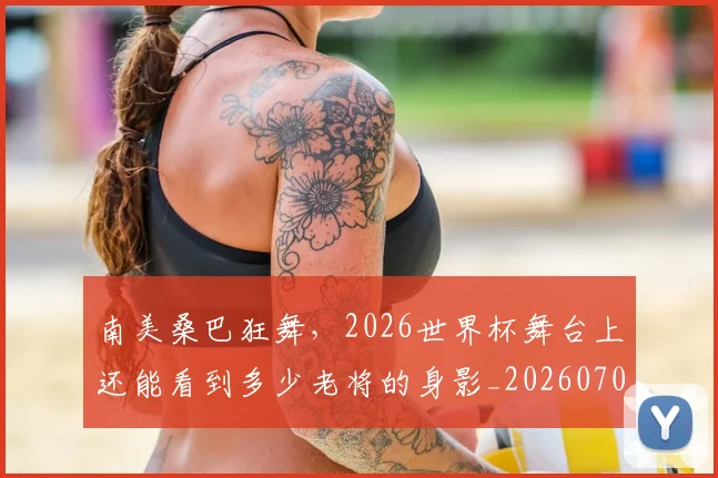 南美桑巴狂舞,2026世界杯舞台上还能看到多少老将的身影_20260703221039