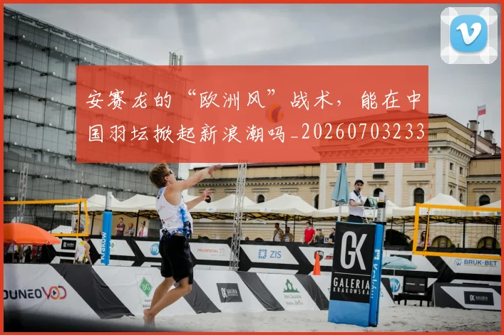 安赛龙的“欧洲风”战术,能在中国羽坛掀起新浪潮吗_20260703233527