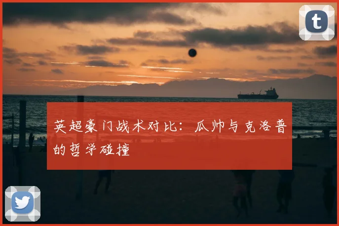 英超豪门战术对比:瓜帅与克洛普的哲学碰撞