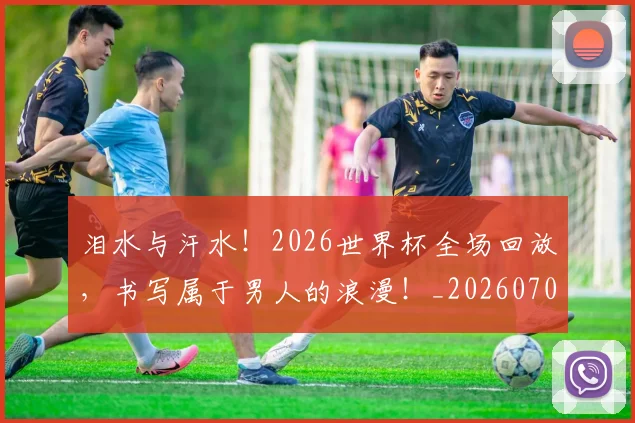 泪水与汗水！2026世界杯全场回放，书写属于男人的浪漫！_20260707154217