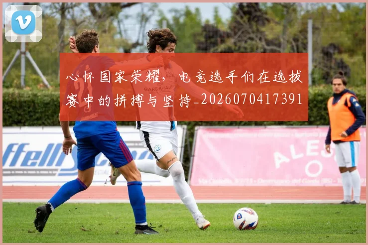 心怀国家荣耀，电竞选手们在选拔赛中的拼搏与坚持_20260704173919